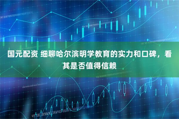 国元配资 细聊哈尔滨明学教育的实力和口碑，看其是否值得信赖