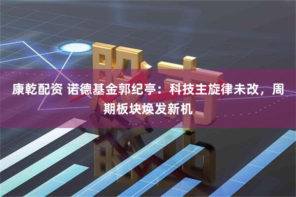 康乾配资 诺德基金郭纪亭:科技主旋律未改,周期板块焕发新机