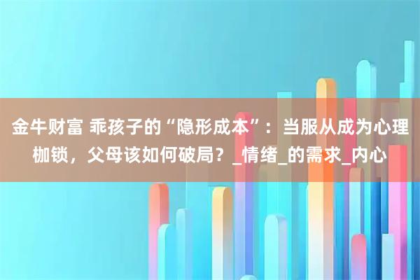 金牛财富 乖孩子的“隐形成本”:当服从成为心理枷锁,父母该如何破局?_情绪_的需求_内心
