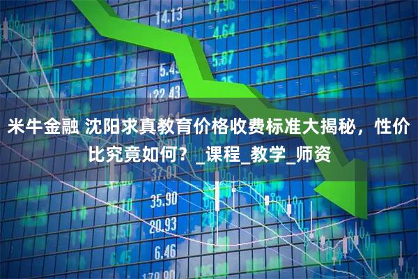 米牛金融 沈阳求真教育价格收费标准大揭秘,性价比究竟如何?_课程_教学_师资
