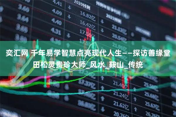 奕汇网 千年易学智慧点亮现代人生——探访善缘堂田松灵贵珍大师_风水_鞍山_传统