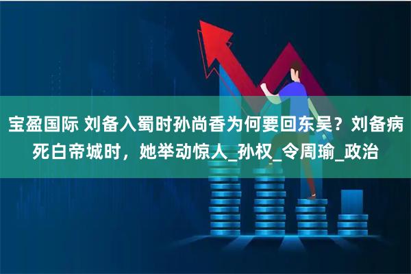 宝盈国际 刘备入蜀时孙尚香为何要回东吴？刘备病死白帝城时，她举动惊人_孙权_令周瑜_政治