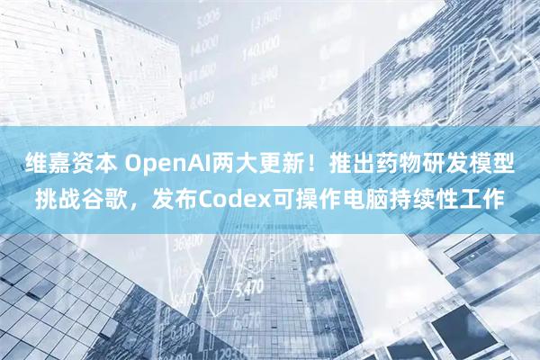 维嘉资本 OpenAI两大更新！推出药物研发模型挑战谷歌，发布Codex可操作电脑持续性工作