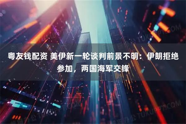 粤友钱配资 美伊新一轮谈判前景不明：伊朗拒绝参加，两国海军交锋