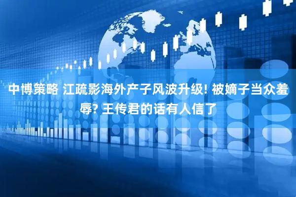 中博策略 江疏影海外产子风波升级! 被嫡子当众羞辱? 王传君的话有人信了