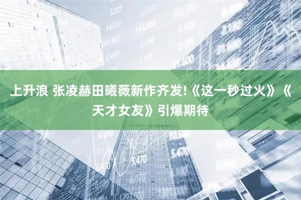 上升浪 张凌赫田曦薇新作齐发!《这一秒过火》《天才女友》引爆期待