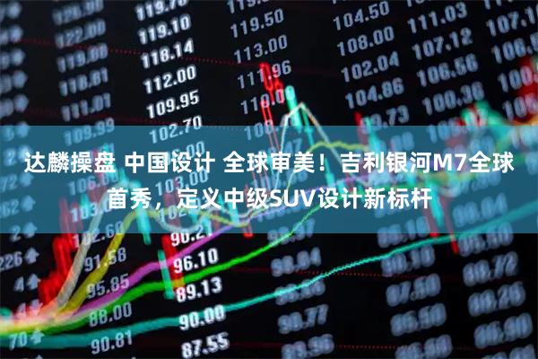 达麟操盘 中国设计 全球审美!吉利银河M7全球首秀,定义中级SUV设计新标杆