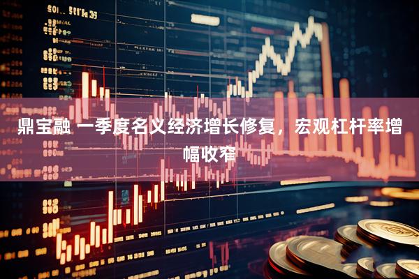 鼎宝融 一季度名义经济增长修复，宏观杠杆率增幅收窄