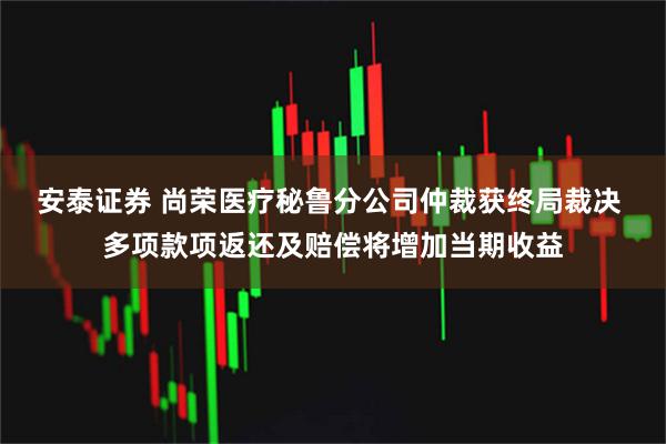 安泰证券 尚荣医疗秘鲁分公司仲裁获终局裁决 多项款项返还及赔偿将增加当期收益