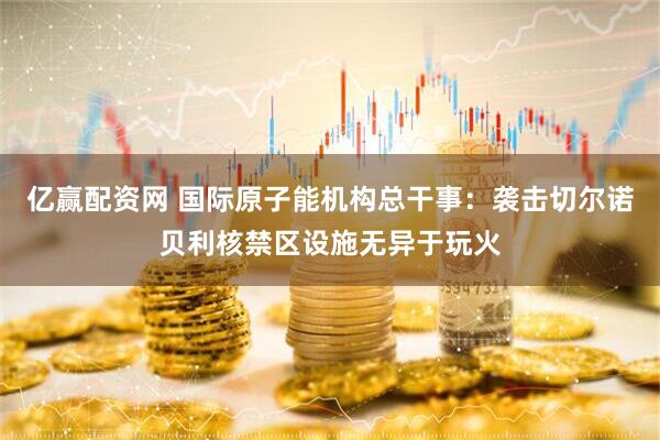 亿赢配资网 国际原子能机构总干事：袭击切尔诺贝利核禁区设施无异于玩火
