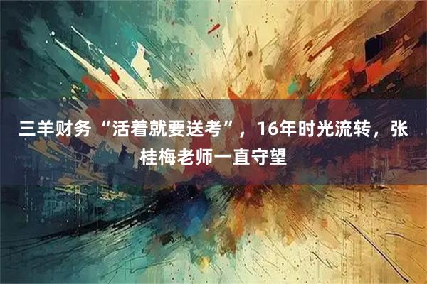 三羊财务 “活着就要送考”，16年时光流转，张桂梅老师一直守望