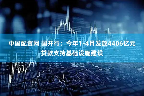 中国配资网 国开行：今年1-4月发放4406亿元贷款支持基础设施建设
