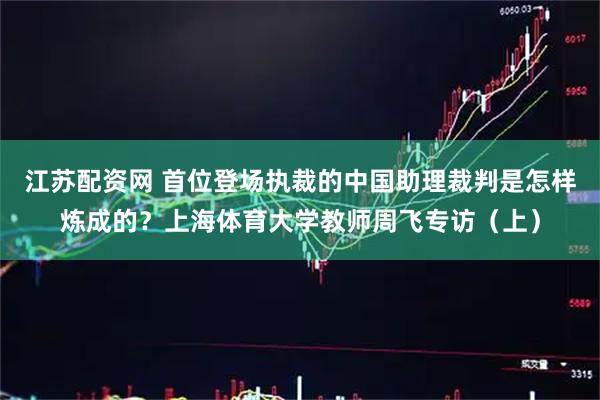 江苏配资网 首位登场执裁的中国助理裁判是怎样炼成的？上海体育大学教师周飞专访（上）