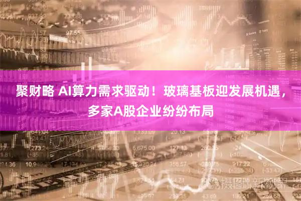 聚财略 AI算力需求驱动!玻璃基板迎发展机遇,多家A股企业纷纷布局