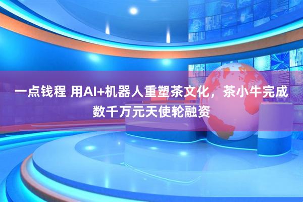 一点钱程 用AI+机器人重塑茶文化,茶小牛完成数千万元天使轮融资