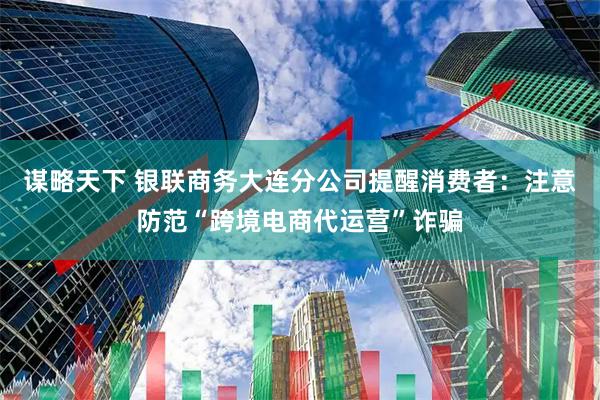 谋略天下 银联商务大连分公司提醒消费者:注意防范“跨境电商代运营”诈骗