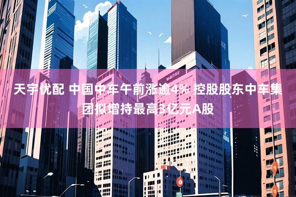 天宇优配 中国中车午前涨逾4% 控股股东中车集团拟增持最高3亿元A股