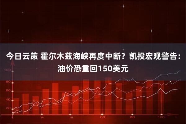 今日云策 霍尔木兹海峡再度中断?凯投宏观警告:油价恐重回150美元