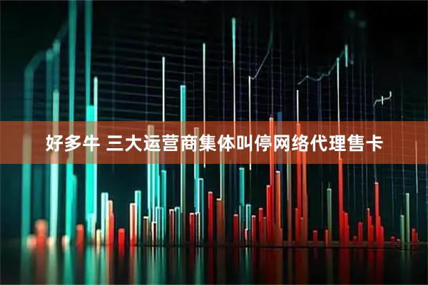 好多牛 三大运营商集体叫停网络代理售卡