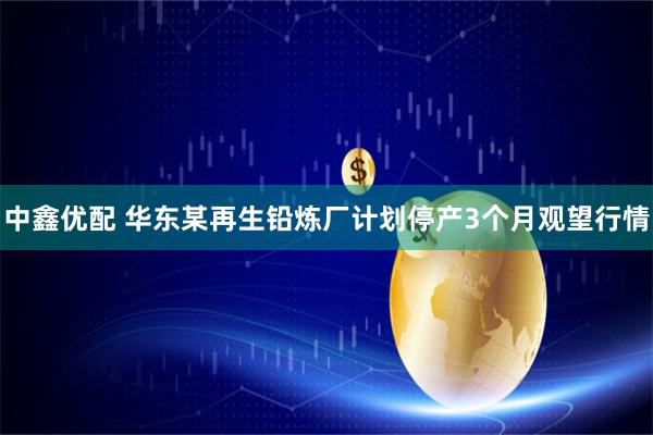 中鑫优配 华东某再生铅炼厂计划停产3个月观望行情
