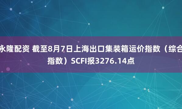 永隆配资 截至8月7日上海出口集装箱运价指数（综合指数）SCFI报3276.14点
